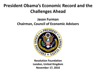 President Obama’s Economic Record and the
Challenges Ahead
Jason Furman
Chairman, Council of Economic Advisers
Resolution Foundation
London, United Kingdom
November 17, 2016
 
