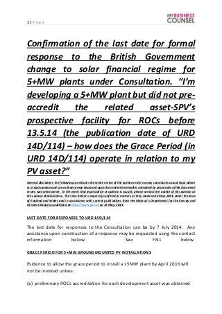 1 | P a g e
Confirmation of the last date for formal
response to the British Government
change to solar financial regime for
5+MW plants under Consultation. “I’m
developing a 5+MW plant but did not pre-
accredit the related asset-SPV’s
prospective facility for ROCs before
13.5.14 (the publication date of URD
14D/114) – how does the Grace Period (in
URD 14D/114) operate in relation to my
PV asset?”
General disclaimer: the following constitutes the written view of the author and in no way constitutes actual legal advice
or a legal opinion and so no reliance may be placed upon the content hereinaftercontained by any reader of this document
in any way whatsoever. In the event that legal advice or opinion is sought, please contact the author of this opinion at
the contact details below. The view below is expressly confined to matters as they stand at 22 May 2014, under the laws
of England and Wales and in accordance with current publications from Her Majesty’s Department for the Energy and
Climate Change as published at https://www.gov.uk on 13 May, 2014.
LAST DATE FOR RESPONSES TO URD 14D/114
The last date for responses to the Consultation can be by 7 July 2014. Any
assistance upon construction of a response may be requested using the contact
information below. See FN1 below.
GRACE PERIOD FOR 5+MW GROUNDMOUNTED PV INSTALLATIONS
Evidence to allow the grace period to install a >5MW plant by April 2016 will
not be invoked unless:
(a) preliminary ROCs accreditation for each development asset was obtained
 