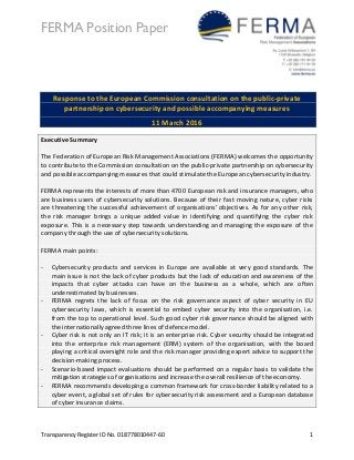 FERMA Position Paper
Transparency Register ID No. 018778010447-60 1
Response to the European Commission consultation on the public-private
partnership on cybersecurity and possible accompanying measures
11 March 2016
Executive Summary
The Federation of European Risk Management Associations (FERMA) welcomes the opportunity
to contribute to the Commission consultation on the public-private partnership on cybersecurity
and possible accompanying measures that could stimulate the European cybersecurity industry.
FERMA represents the interests of more than 4700 European risk and insurance managers, who
are business users of cybersecurity solutions. Because of their fast moving nature, cyber risks
are threatening the successful achievement of organisations’ objectives. As for any other risk,
the risk manager brings a unique added value in identifying and quantifying the cyber risk
exposure. This is a necessary step towards understanding and managing the exposure of the
company through the use of cybersecurity solutions.
FERMA main points:
- Cybersecurity products and services in Europe are available at very good standards. The
main issue is not the lack of cyber products but the lack of education and awareness of the
impacts that cyber attacks can have on the business as a whole, which are often
underestimated by businesses.
- FERMA regrets the lack of focus on the risk governance aspect of cyber security in EU
cybersecurity laws, which is essential to embed cyber security into the organisation, i.e.
from the top to operational level. Such good cyber risk governance should be aligned with
the internationally agreed three lines of defence model.
- Cyber risk is not only an IT risk; it is an enterprise risk. Cyber security should be integrated
into the enterprise risk management (ERM) system of the organisation, with the board
playing a critical oversight role and the risk manager providing expert advice to support the
decision-making process.
- Scenario-based impact evaluations should be performed on a regular basis to validate the
mitigation strategies of organisations and increase the overall resilience of the economy.
- FERMA recommends developing a common framework for cross-border liability related to a
cyber event, a global set of rules for cybersecurity risk assessment and a European database
of cyber insurance claims.
 