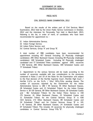 GOVERNMENT OF INDIA
PRESS INFORMATION BUREAU
PRESS NOTE
CIVIL SERVICES (MAIN) EXAMINATION, 2012
Based on the results of the written part of Civil Services (Main)
Examination, 2012 held by the Union Public Service Commission in October,
2012 and the interviews for Personality Test held in March-April, 2013,
following is the list, in order of merit, of candidates who have been
recommended for appointment to: -
[i] Indian Administrative Service;
[ii] Indian Foreign Service;
[iii] Indian Police Service; and
[iv] Central Services, Group ‘A’ and Group ‘B’.
A total number of 998 candidates have been recommended for
appointment including 457 General (including 23 Physically challenged
candidates), 295 Other Backward Classes (including 09 Physically challenged
candidates), 169 Scheduled Castes (including 02 Physically challenged
candidate) and 77 Scheduled Tribes candidates against 1091 vacancies
( 550 General, 295 Other Backward Classes, 169 Scheduled Castes and
77 Scheduled Tribes).
2. Appointment to the various Services will be made according to the
number of vacancies available with due consideration to the provisions
contained in Rules 2 and 19 of the Rules for the Examination and subject
to the final decision of the Hon’ble Supreme Court /Hon’ble High Court /
Hon’ble C.A.Ts. on the S.L.Ps. / R.As/ W.Ps./O.As. pending therein. The
number of vacancies reported by the Government for the Indian
Administrative Service is 180 ( 94 General, 45 Other Backward Classes,
28 Scheduled Castes and 13 Scheduled Tribes); for the Indian Foreign
Service is 30 (16 General, 09 Other Backward Classes, 05 Scheduled Castes
and ` NIL’ Scheduled Tribes); for the Indian Police Service is 150
(75 General, 41 Other Backward Classes, 23 Scheduled Castes and
11 Scheduled Tribes); for the Central Services Group ‘A’ is 630
(323 General, 172 Other Backward Classes, 89 Scheduled Castes and
24 Scheduled Tribes) and for Central Services Group ‘B’ is 101
( 42 General, 28 Other Backward Classes, 24 Scheduled Castes and
07 Scheduled Tribes). This includes 34 vacancies for physically challenged
candidates in Central Services Group “A”& “B”.
Contd...2
 