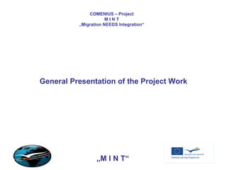 COMENIUS – Project M I N T „ Migration NEEDS Integration“ General Presentation of the Project Work „ M I N T“ 