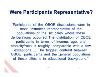 Were Participants Representative?

“Participants of the OBOE discussions were in
      most instances representative of the
    populations of the six cities where these
deliberations occurred. The distribution of OBOE
    participants in terms of income, age, and
ethnicity/race is roughly comparable with a few
  exceptions ... The biggest contrast between
OBOE participants and the general populations
 of these cities is in educational background.”
 