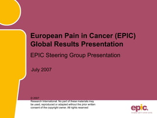 July 2007
European Pain in Cancer (EPIC)
Global Results Presentation
EPIC Steering Group Presentation
© 2007
Research International. No part of these materials may
be used, reproduced or adapted without the prior written
consent of the copyright owner. All rights reserved
 