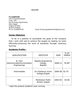 RESUME



  P.V.KARTHIK
  S/O P.Subrahmanyam
  H.No: 102
  Sai Srinivasa Apartments
  Rajiv Nagar
  Ongole-523002
  Andhra Pradesh
  Ph no: 9160905730             Email ID:perugupallikarthik@gmail.com


  Career Objective :

     To be in a position to accomplish the goals of the company
  that i work with and to achieve the targets by leading my team
  efficiently,enhancing the level of standards through continous
  learning.

  Academic Profile :

                                                                   % OF
      QUALIFICATION                 INSTITUTE            YEAR      MARKS


           B. Tech             Bapatla Engineering
(Electronics&Instrumentation         college,           2008-12     78.98*
        Engineering)                 Bapatla


        Intermediate           Sri Chaitanya Junior     2006-08 92.70
                                  College,Ongole


             SSC                Montessori Public       2005-06     83.66
                                 School, Ongole

  *upto the present academic year running.
 