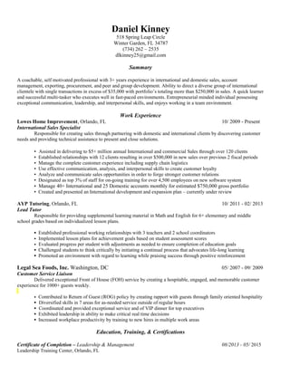 Daniel Kinney
518 Spring Leap Circle
Winter Garden, FL 34787
(734) 262 – 2535
dlkinney25@gmail.com
Summary
A coachable, self motivated professional with 3+ years experience in international and domestic sales, account
management, exporting, procurement, and peer and group development. Ability to direct a diverse group of international
clientele with single transactions in excess of $35,000 with portfolio’s totaling more than $250,000 in sales. A quick learner
and successful multi-tasker who executes well in fast-paced environments. Entrepreneurial minded individual possessing
exceptional communication, leadership, and interpersonal skills, and enjoys working in a team environment.
Work Experience
Lowes Home Improvement, Orlando, FL 10/ 2009 - Present
International Sales Specialist
Responsible for creating sales through partnering with domestic and international clients by discovering customer
needs and providing technical assistance to present and close solutions.
▪ Assisted in delivering to $5+ million annual International and commercial Sales through over 120 clients
▪ Established relationships with 12 clients resulting in over $500,000 in new sales over previous 2 fiscal periods
▪ Manage the complete customer experience including supply chain logistics
▪ Use effective communication, analysis, and interpersonal skills to create customer loyalty
▪ Analyze and communicate sales opportunities in order to forge stronger customer relations
▪ Designated as top 3% of staff for on-going training for over 4,500 employees on new software system
▪ Manage 40+ International and 25 Domestic accounts monthly for estimated $750,000 gross portfolio
▪ Created and presented an International development and expansion plan – currently under review
AYP Tutoring, Orlando, FL 10/ 2011 - 02/ 2013
Lead Tutor
Responsible for providing supplemental learning material in Math and English for 6+ elementary and middle
school grades based on individualized lesson plans.
▪ Established professional working relationships with 3 teachers and 2 school coordinators
 Implemented lesson plans for achievement goals based on student assessment scores
 Evaluated progress per student with adjustments as needed to ensure completion of education goals
▪ Challenged students to think critically by initiating a continual process that advocates life-long learning
▪ Promoted an environment with regard to learning while praising success through positive reinforcement
Legal Sea Foods, Inc. Washington, DC 05/ 2007 - 09/ 2009
Customer Service Liaison
Delivered exceptional Front of House (FOH) service by creating a hospitable, engaged, and memorable customer
experience for 1000+ guests weekly.
 Contributed to Return of Guest (ROG) policy by creating rapport with guests through family oriented hospitality
▪ Diversified skills in 7 areas for as-needed service outside of regular hours
▪ Coordinated and provided exceptional service and of VIP dinner for top executives
▪ Exhibited leadership in ability to make critical real time decisions
▪ Increased workplace productivity by training to new hires in multiple work areas
Education, Training, & Certifications
Certificate of Completion – Leadership & Management 08/2013 - 05/ 2015
Leadership Training Center, Orlando, FL
 