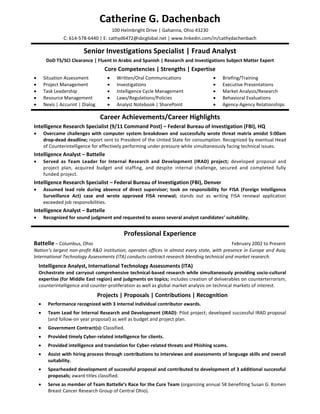 Catherine G. Dachenbach
                                           100 Helmbright Drive | Gahanna, Ohio 43230
                 C: 614-578-6440 | E: cathyd6472@sbcglobal.net | www.linkedin.com/in/cathydachenbach

                           Senior Investigations Specialist | Fraud Analyst
         DoD TS/SCI Clearance | Fluent in Arabic and Spanish | Research and Investigations Subject Matter Expert
                                      Core Competencies | Strengths | Expertise
       Situation Assessment                Written/Oral Communications                   Briefing/Training
       Project Management                  Investigations                                Executive Presentations
       Task Leadership                     Intelligence Cycle Management                 Market Analysis/Research
       Resource Management                 Laws/Regulations/Policies                     Behavioral Evaluations
       Nexis | Accurint | Dialog           Analyst Notebook | SharePoint                 Agency-Agency Relationships

                                     Career Achievements/Career Highlights
Intelligence Research Specialist (9/11 Command Post) – Federal Bureau of Investigation (FBI), HQ
       Overcame challenges with computer system breakdown and successfully wrote threat matrix amidst 5:00am
        drop-dead deadline; report sent to President of the United State for consumption. Recognized by eventual Head
        of Counterintelligence for effectively performing under pressure while simultaneously facing technical issues.
Intelligence Analyst – Battelle
       Served as Team Leader for Internal Research and Development (IRAD) project; developed proposal and
        project plan, acquired budget and staffing, and despite internal challenge, secured and completed fully
        funded project.
Intelligence Research Specialist – Federal Bureau of Investigation (FBI), Denver
       Assumed lead role during absence of direct supervisor; took on responsibility for FISA (Foreign Intelligence
        Surveillance Act) case and wrote approved FISA renewal; stands out as writing FISA renewal application
        exceeded job responsibilities.
Intelligence Analyst – Battelle
       Recognized for sound judgment and requested to assess several analyst candidates’ suitability.


                                                Professional Experience
Battelle – Columbus, Ohio                                                                     February 2002 to Present
Nation’s largest non-profit R&D institution; operates offices in almost every state, with presence in Europe and Asia;
International Technology Assessments (ITA) conducts contract research blending technical and market research.
    Intelligence Analyst, International Technology Assessments (ITA)
    Orchestrate and carryout comprehensive technical-based research while simultaneously providing socio-cultural
    expertise (for Middle East region) and judgments on topics; includes creation of deliverables on counterterrorism,
    counterintelligence and counter-proliferation as well as global market analysis on technical markets of interest.
                                    Projects | Proposals | Contributions | Recognition
         Performance recognized with 3 internal individual contributor awards.
         Team Lead for Internal Research and Development (IRAD): Pilot project; developed successful IRAD proposal
          (and follow-on year proposal) as well as budget and project plan.
         Government Contract(s): Classified.
         Provided timely Cyber-related intelligence for clients.
         Provided intelligence and translation for Cyber-related threats and Phishing scams.
         Assist with hiring process through contributions to interviews and assessments of language skills and overall
          suitability.
         Spearheaded development of successful proposal and contributed to development of 3 additional successful
          proposals; award titles classified.
         Serve as member of Team Battelle’s Race for the Cure Team (organizing annual 5K benefiting Susan G. Komen
          Breast Cancer Research Group of Central Ohio).
 