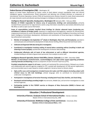 Catherine G. Dachenbach                                                                           Résumé Page 2

Federal Bureau of Investigation (FBI) – Washington, DC                                   July 1999 to February 2002
Agency of United States Department of Justice; serves as both federal criminal investigative body and internal
intelligence agency. Counterterrorism Threat Assessment and Warning Unit (CTAWU) functions as component of
International Terrorism Operations Section (ITOS) of Counterterrorism Division; formed to create threat assessments
for major domestic events and allocate warning messages to intelligence and law enforcement community.
  Intelligence Research Specialist, Headquarters, Washington DC (January 2001 – February 2002)
  Member of CTAWU responsible for diverse array of assessments, briefings and communications; primarily
  included threat assessments for large domestic events using information (classified as warranted) collected by local
  FBI offices as well as open source information.
  Scope of responsibilities included classified threat briefings for director advanced teams (conducting pre-
  surveillance in advance of foreign travel); responses to congressional interrogatories; speeches for FBI personnel;
  congressional testimony for senior FBI executives (delivered before Senate Select Intelligence Committee and House
  Select Intelligence Committee); development, distribution and coordination of threat warnings to intelligence and
  law enforcement communities.
  
                                                   th
      Member of investigation into September 11 attacks in Washington, New York, and Pennsylvania; operated in
      command post and contributed to development of daily director briefing, White House brief and threat matrix.
     Collected and Organized SAR data during 9/11 investigation.
     Contributed to investigation involving mailing of several letters containing anthrax (resulting in death and
      sickening of several people); assisted with development of director daily briefings.
     Collaborated effectively with all levels of law enforcement as well as different international agencies;
      included briefing to all levels of government personnel, from analysts to senior staff.

  Intelligence Research Specialist, Denver Field Office, Denver, Colorado (June 1999 – December 2000)
  Member of international counterterrorism, counterintelligence and cyber-crimes squad supporting jurisdiction
  covering Colorado and Wyoming; served as component of Joint Terrorism Task Force (JTTF).
  Provided comprehensive support to all cases; created and maintained file communications, followed up on leads,
  and collaborated with external agencies assigned to JTTF, assisted with development of FISA warrant applications,
  and recommended cases to open (based on analytic judgment). Served as liaison to Denver airport.
     High profile cases and investigations included Usama bin Laden and FISA subjects (including subject with
      criminal nexus to USS Cole bombing); utilized language skills to contribute to terrorism-related
      undercover investigations.
     Participated in investigations of terrorism financing; including bank fraud, false charities, and check kiting.
     Developed and led briefings providing insight into terrorism, Middle East, and terrorism investigations to state
      and local agencies.
     Participating member in first TOPOFF exercise on Weapons of Mass Destruction (WMD) in Denver and
      Washington, DC.


                               Education | Professional Development
          University of Denver, Graduate School of International Studies – Denver, Colorado
                                    Master of Arts in International Security, 1999

           University of Cincinnati, McMicken College of Arts and Sciences – Cincinnati, Ohio
                                    Bachelor of Arts in International Affairs, 1996
 