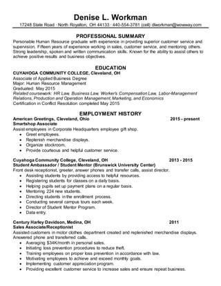 Denise L. Workman
17248 State Road ∙ North Royalton, OH 44133 ∙ 440-554-3781 (cell) dlworkman@wowway.com
PROFESSIONAL SUMMARY
Personable Human Resource graduate with experience in providing superior customer service and
supervision. Fifteen years of experience working in sales, customer service, and mentoring others.
Strong leadership, spoken and written communication skills. Known for the ability to assist others to
achieve positive results and business objectives.
EDUCATION
CUYAHOGA COMMUNITY COLLEGE, Cleveland, OH
Associate of Applied Business Degree
Major: Human Resource Management
Graduated: May 2015
Related coursework: HR Law, Business Law, Worker’s Compensation Law, Labor-Management
Relations, Production and Operation Management, Marketing, and Economics
Certification in Conflict Resolution completed May 2015
EMPLOYMENT HISTORY
American Greetings, Cleveland, Ohio 2015 - present
Smartshop Associate
Assist employees in Corporate Headquarters employee gift shop.
 Greet employees.
 Replenish merchandise displays.
 Organize stockroom.
 Provide courteous and helpful customer service.
Cuyahoga Community College, Cleveland, OH 2013 - 2015
Student Ambassador / Student Mentor (Brunswick University Center)
Front desk receptionist, greeter, answer phones and transfer calls, assist director.
 Assisting students by providing access to helpful resources.
 Registering students for classes on a daily basis.
 Helping pupils set up payment plans on a regular basis.
 Mentoring 224 new students.
 Directing students in the enrollment process.
 Conducting several campus tours each week.
 Director of Student Mentor Program.
 Data entry.
Century Harley Davidson, Medina, OH 2011
Sales Associate/Receptionist
Assisted customers in motor clothes department created and replenished merchandise displays.
Answered phone and transferred calls.
 Averaging $34K/month in personal sales.
 Initiating loss prevention procedures to reduce theft.
 Training employees on proper loss prevention in accordance with law.
 Motivating employees to achieve and exceed monthly goals.
 Implementing customer appreciation program.
 Providing excellent customer service to increase sales and ensure repeat business.
 