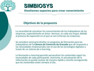 La necesidad de actualizar los conocimientos de los trabajadores de las empresas, especialmente en áreas  técnicas, es cada vez mayor, debido al proceso de expansión en el que se ven inmersas las empresas. Se considera necesario diseñar un programa de formación para los trabajadores de la  Cámara de Comercio de Granada  que dé respuesta a las necesidades empresariales con el uso de las tecnologías digitales a través de un sistema de e-learning. La formación e-learning permite personalizar los contenidos según las necesidades de cada participante. Asimismo, la actualización de la información se puede realizar de manera rápida y sencilla consiguiendo que los contenidos estén siempre al día..  SIMBIOSYS Diseñamos espacios para crear conocimiento Objetivos de la propuesta 