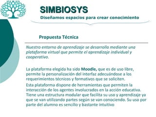 Nuestro entorno de aprendizaje se desarrolla mediante una plataforma virtual que permite el aprendizaje individual y cooperativo . La plataforma elegida ha sido  Moodle,  que es de uso libre,  permite la personalización del interfaz adecuándose a los requerimientos técnicos y formativos que se soliciten.  Esta plataforma dispone de herramientas que permiten la interacción de los agentes involucrados en la acción educativa. Tiene una estructura modular que facilita su uso y aprendizaje ya que se van utilizando partes según se van conociendo. Su uso por parte del alumno es sencillo y bastante intuitivo  SIMBIOSYS Diseñamos espacios para crear conocimiento Propuesta Técnica 