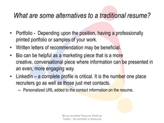 What are some alternatives to a traditional resume?

• Portfolio - Depending upon the position, having a professionally
  printed portfolio or samples of your work.
• Written letters of recommendation may be beneficial.
• Bio can be helpful as a marketing piece that is a more
  creative, conversational piece where information can be presented in
  an even, more engaging way.
• LinkedIn – a complete profile is critical. It is the number one place
  recruiters go as well as those just met contacts.
    – Personalized URL added to the contact information on the resume.




                             Illinois workNet Resume Webinar
                              Twitter - #ILworkNet or #resume
 