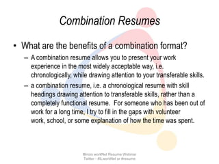 Combination Resumes
• What are the benefits of a combination format?
   – A combination resume allows you to present your work
     experience in the most widely acceptable way, i.e.
     chronologically, while drawing attention to your transferable skills.
   – a combination resume, i.e. a chronological resume with skill
     headings drawing attention to transferable skills, rather than a
     completely functional resume. For someone who has been out of
     work for a long time, I try to fill in the gaps with volunteer
     work, school, or some explanation of how the time was spent.



                          Illinois workNet Resume Webinar
                           Twitter - #ILworkNet or #resume
 