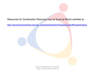 Resources for Combination Resumes may be found at Illinois workNet at:

http://www.illinoisworknet.com/vos_portal/residents/en/Prepare/Links/#PrepareVideos




                             Illinois workNet Resume Webinar
                              Twitter - #ILworkNet or #resume
 