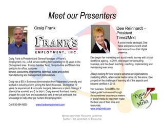 Meet our Presenters
                          Craig Frank                                                                   Dee Reinhardt –
                                                                                                        President
                                                                                                        Time2Mrkt
                                                                                                         A social media strategist, Dee
                                                                                                         helps solopreneurs and small
                                                                                                         business optimize their digital
                                                                                                         presence.

Craig Frank is President and General Manager of Frank’s                        Dee began her marketing and social media journey with a local
Employment, Inc., a full service staffing firm operating for 56 years in the   workforce agency. In 2011, she began her consulting
Chicagoland area. Frank’s handles Temp, Temp-to-Hire and Direct-Hire           business, and has been teaching, coaching, implementing and
positions for office, customer                                                 maintaining ever since.
service, accounting, engineering, technical, sales and skilled
manufacturing and management professionals.                                    Always looking for new ways to advance an organizations
                                                                               marketing efforts, when social media came into the arena, Dee
Craig has a BS in Business Administration from Valparaiso University and       jumped on the challenge of learning all of the aspects and
worked in industry prior to joining the family business. During that 10        became certified in 2010.
years he experienced 4 corporate mergers, takeovers or plant closings; 2       Her business, Time2Mrkt, Inc.
of which he survived and 2 he didn’t. Craig learned first-hand how to          helps guide businesses through
prepare for a job hunt and successfully land a new job and uses that           the sometimes treacherous waters
knowledge to help other job hunters find employment.                           of social media to help them make
                                                                               the best use of their time and
Call 630-584-0820           www.franksemployment.com                           resources.
                                                                               www.time2mrkt.com

                                                        Illinois workNet Resume Webinar
                                                         Twitter - #ILworkNet or #resume
 