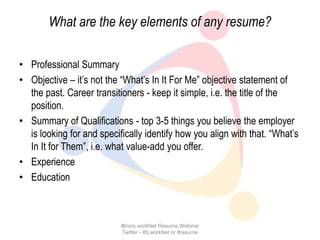 What are the key elements of any resume?

• Professional Summary
• Objective – it’s not the “What’s In It For Me” objective statement of
  the past. Career transitioners - keep it simple, i.e. the title of the
  position.
• Summary of Qualifications - top 3-5 things you believe the employer
  is looking for and specifically identify how you align with that. “What’s
  In It for Them”, i.e. what value-add you offer.
• Experience
• Education



                           Illinois workNet Resume Webinar
                            Twitter - #ILworkNet or #resume
 