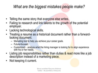 What are the biggest mistakes people make?

• Telling the same story that everyone else writes.
• Failing to research and link talents to the growth of the potential
  employer.
• Lacking technological skills.
• Treating a resume as a historical document rather than a forward-
  looking document.
    – Marketing tool to help you achieve your career goals.
    – Future-focused.
    – Customized - analyze what the hiring manager is looking for to align experience
      with his or her needs.
• Listing job responsibilities rather than duties & read more like a job
  description instead of a marketing piece.
• Not keeping it current.

                               Illinois workNet Resume Webinar
                                Twitter - #ILworkNet or #resume
 