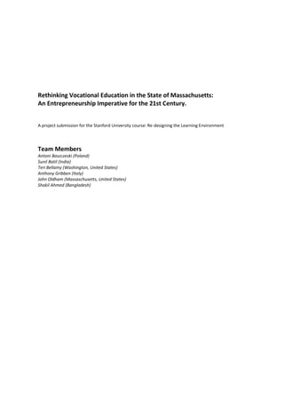 Rethinking Vocational Education in the State of Massachusetts:
An Entrepreneurship Imperative for the 21st Century.


A project submission for the Stanford University course: Re-designing the Learning Environment




Team Members
Antoni Baszczeski (Poland)
Sunil Batil (India)
Teri Bellamy (Washington, United States)
Anthony Gribben (Italy)
John Oldham (Massaschusetts, United States)
Shakil Ahmed (Bangladesh)
 