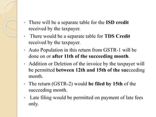 • There will be a separate table for the ISD credit
received by the taxpayer.
• There would be a separate table for TDS Credit
received by the taxpayer.
• Auto Population in this return from GSTR-1 will be
done on or after 11th of the succeeding month.
• Addition or Deletion of the invoice by the taxpayer will
be permitted between 12th and 15th of the succeeding
month.
• The return (GSTR-2) would be filed by 15th of the
succeeding month.
• Late filing would be permitted on payment of late fees
only.
 