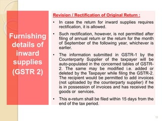 Furnishing
details of
inward
supplies
(GSTR 2)
Revision / Rectification of Original Return :
• In case the return for inward supplies requires
rectification, it is allowed.
• Such rectification, however, is not permitted after
filing of annual return or the return for the month
of September of the following year, whichever is
earlier.
• The information submitted in GSTR-1 by the
Counterparty Supplier of the taxpayer will be
auto-populated in the concerned tables of GSTR-
2. The same may be modified i.e. added or
deleted by the Taxpayer while filing the GSTR-2.
The recipient would be permitted to add invoices
(not uploaded by the counterparty supplier) if he
is in possession of invoices and has received the
goods or services.
• This e-return shall be filed within 15 days from the
end of the tax period.
11
 