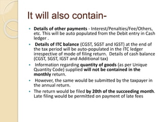 It will also contain-
 Details of other payments - Interest/Penalties/Fee/Others,
etc. This will be auto populated from the Debit entry in Cash
ledger .
 Details of ITC balance (CGST, SGST and IGST) at the end of
the tax period will be auto-populated in the ITC ledger
irrespective of mode of filing return. Details of cash balance
(CGST, SGST, IGST and Additional tax)
 Information regarding quantity of goods (as per Unique
Quantity Code) supplied will not be contained in the
monthly return.
 However, the same would be submitted by the taxpayer in
the annual return.
 The return would be filed by 20th of the succeeding month.
Late filing would be permitted on payment of late fees
 