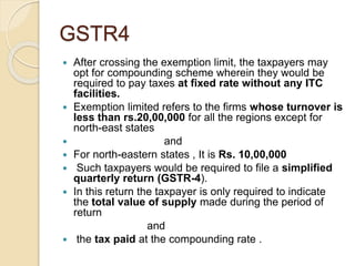 GSTR4
 After crossing the exemption limit, the taxpayers may
opt for compounding scheme wherein they would be
required to pay taxes at fixed rate without any ITC
facilities.
 Exemption limited refers to the firms whose turnover is
less than rs.20,00,000 for all the regions except for
north-east states
 and
 For north-eastern states , It is Rs. 10,00,000
 Such taxpayers would be required to file a simplified
quarterly return (GSTR-4).
 In this return the taxpayer is only required to indicate
the total value of supply made during the period of
return
and
 the tax paid at the compounding rate .
 