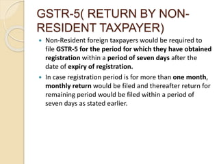GSTR-5( RETURN BY NON-
RESIDENT TAXPAYER)
 Non-Resident foreign taxpayers would be required to
file GSTR-5 for the period for which they have obtained
registration within a period of seven days after the
date of expiry of registration.
 In case registration period is for more than one month,
monthly return would be filed and thereafter return for
remaining period would be filed within a period of
seven days as stated earlier.
 