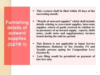 Furnishing
details of
outward
supplies
(GSTR 1)
 This e-return shall be filed within 10 days of the
succeeding month.
 “Details of outward supplies” which shall include
details relating to zero-rated supplies, inter-state
supplies, return of goods received in relation to/
in pursuance of an inward supply, exports, debit
notes, credit notes and supplementary invoices
issued during the said tax period.
 This Return is not applicable to Input Service
Distributor, Deductor of Tax (Section 37) and
Taxable persons opting for Composition Levy
(Section 8).
 Late filing would be permitted on payment of
late fees only.
6
 