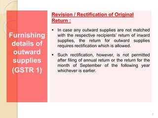 Furnishing
details of
outward
supplies
(GSTR 1)
Revision / Rectification of Original
Return :
 In case any outward supplies are not matched
with the respective recipients’ return of inward
supplies, the return for outward supplies
requires rectification which is allowed.
 Such rectification, however, is not permitted
after filing of annual return or the return for the
month of September of the following year
whichever is earlier.
7
 