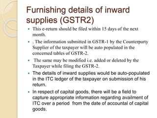 Furnishing details of inward
supplies (GSTR2)
 This e-return should be filed within 15 days of the next
month.
 . The information submitted in GSTR-1 by the Counterparty
Supplier of the taxpayer will be auto populated in the
concerned tables of GSTR-2.
 The same may be modified i.e. added or deleted by the
Taxpayer while filing the GSTR-2.
 The details of inward supplies would be auto-populated
in the ITC ledger of the taxpayer on submission of his
return.
 In respect of capital goods, there will be a field to
capture appropriate information regarding availment of
ITC over a period from the date of accountal of capital
goods.
 