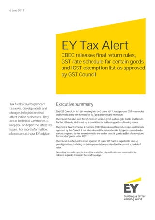 6 June 2017
Tax Alerts cover significant
tax news, developments and
changes in legislation that
affect Indian businesses. They
act as technical summaries to
keep you on top of the latest tax
issues. For more information,
please contact your EY advisor.
Executive summary
The GST Council, in its 15th meeting held on 3 June 2017, has approved GST return rules
and formats along with formats for GST practitioners and mismatch.
The Council has also fixed the GST rate on various goods such as gold, textile and biscuits.
Further, it has decided to set up a committee for addressing anti-profiteering issues.
The Central Board of Excise & Customs (CBEC)has released final return rules and formats
approved by the Council. It has also released the rates schedule for goods covered under
various chapters, further amendments to the earlier rates of goods and list of exemptions
for import of goods under IGST.
The Council is scheduled to meet again on 11 June 2017 and is expected to take up
pending matters, including certain representations received on the current schedule of
rates.
According to media reports, transition and other six draft rules are expected to be
released in public domain in the next few days.
EY Tax Alert
CBEC releases final return rules,
GST rate schedule for certain goods
and IGST exemption list as approved
by GST Council
 