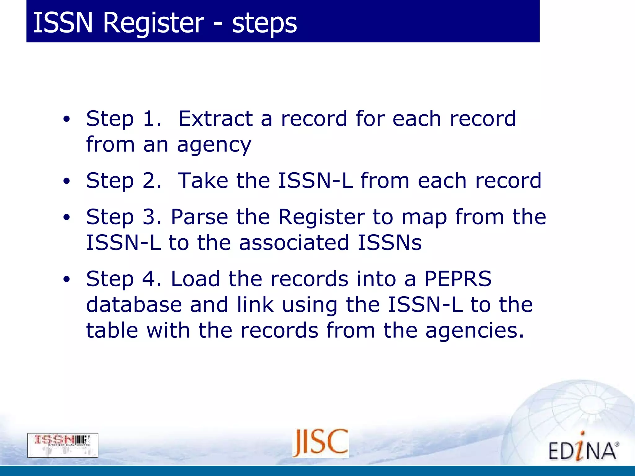 ISSN Register - steps Step 1.  Extract a record for each record from an agency Step 2.  Take the ISSN-L from each record Step 3. Parse the Register to map from the ISSN-L to the associated ISSNs Step 4. Load the records into a PEPRS database and link using the ISSN-L to the table with the records from the agencies. 