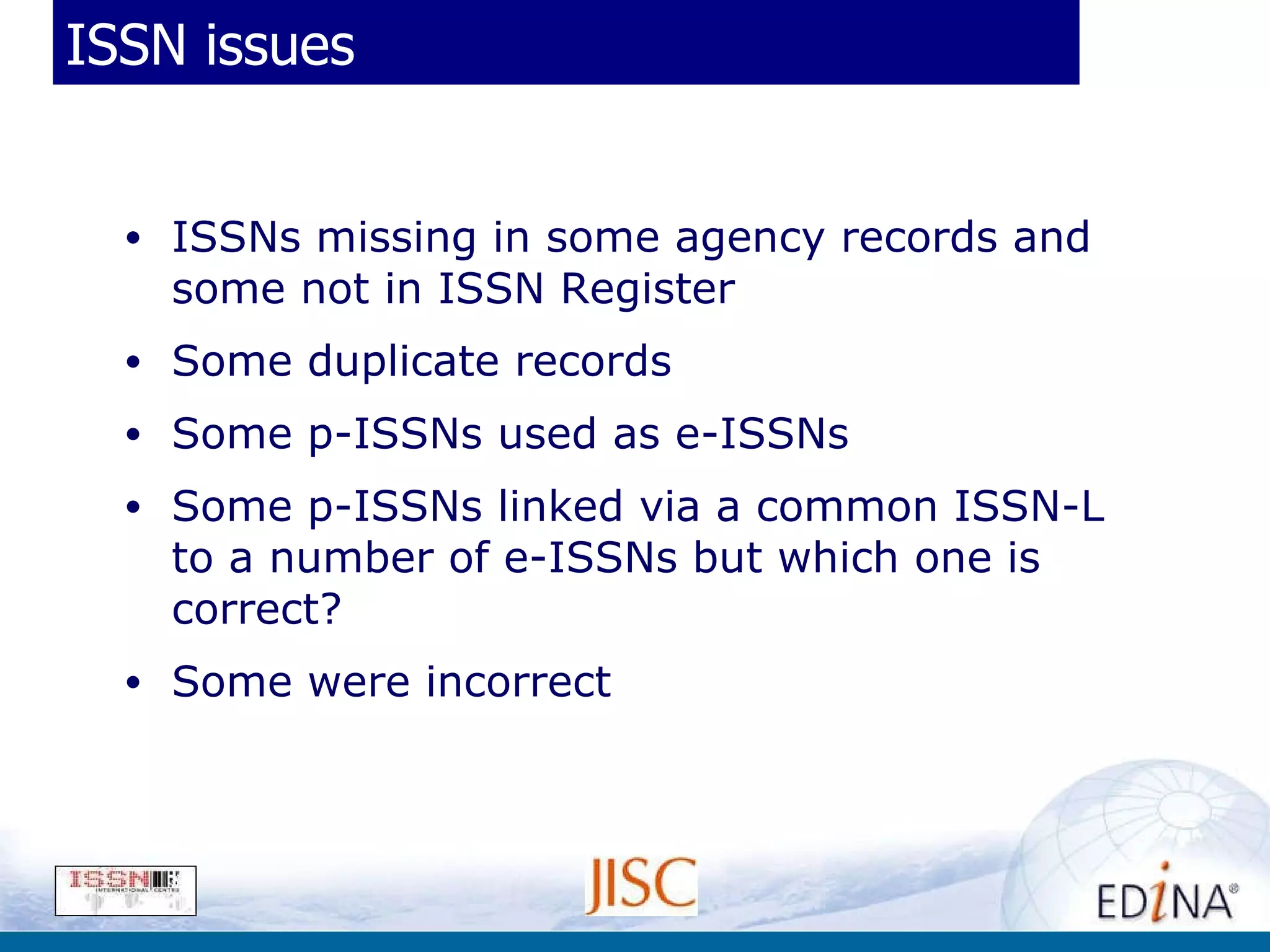 ISSN issues ISSNs missing in some agency records and some not in ISSN Register  Some duplicate records Some p-ISSNs used as e-ISSNs Some p-ISSNs linked via a common ISSN-L to a number of e-ISSNs but which one is correct? Some were incorrect 