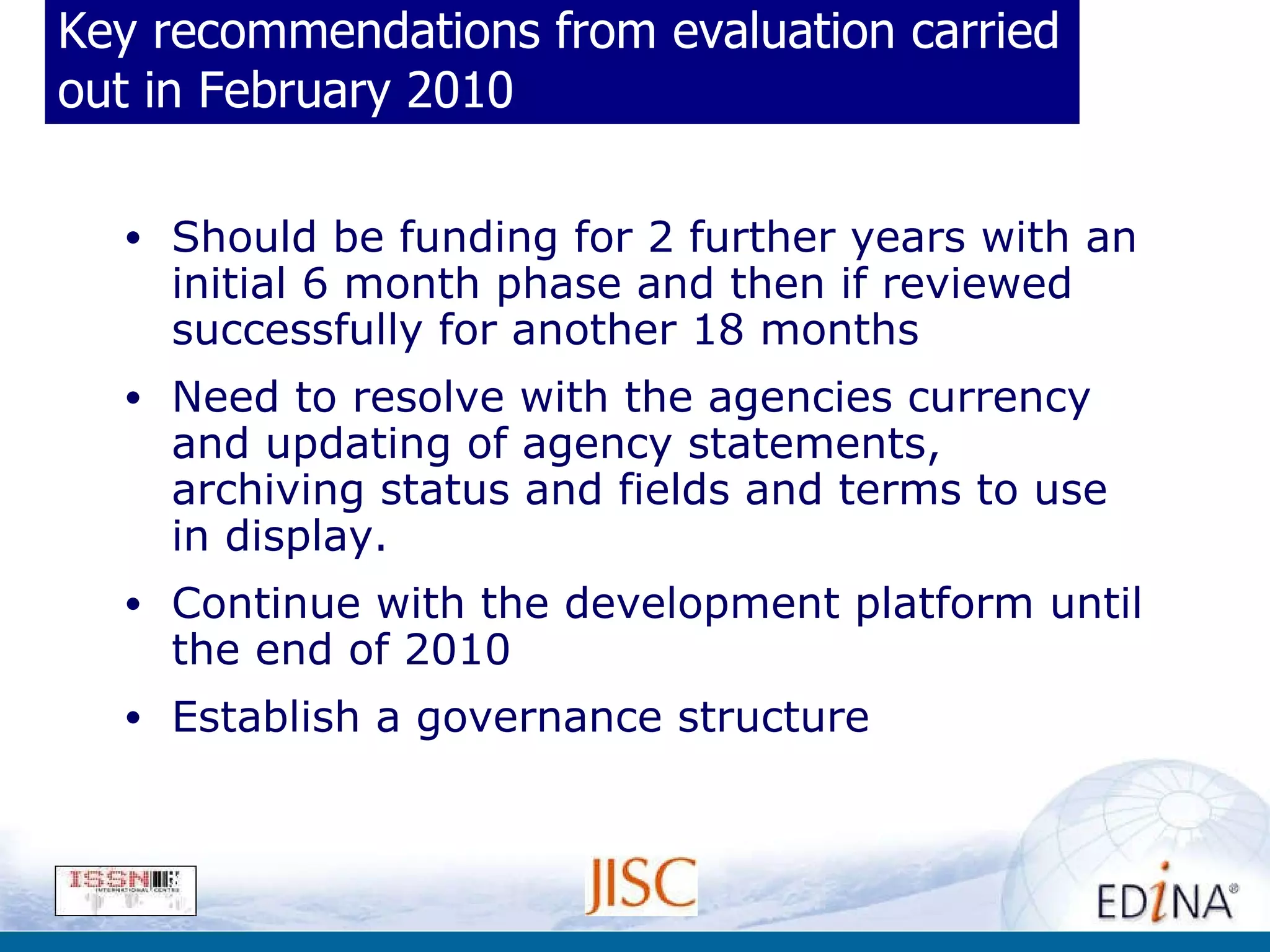 Key recommendations from evaluation carried out in February 2010 Should be funding for 2 further years with an initial 6 month phase and then if reviewed successfully for another 18 months Need to resolve with the agencies currency and updating of agency statements, archiving status and fields and terms to use in display. Continue with the development platform until the end of 2010 Establish a governance structure 