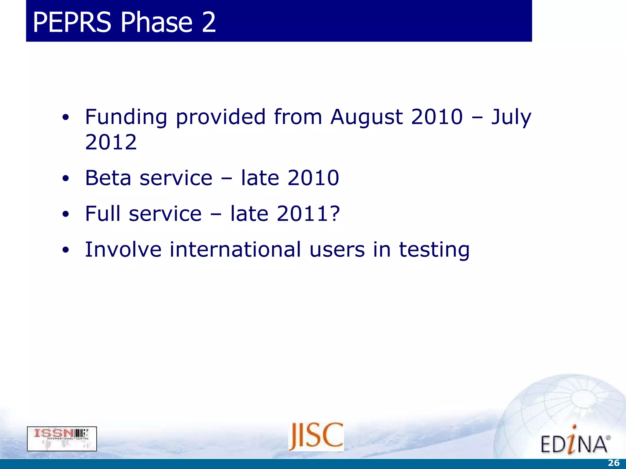 PEPRS Phase 2 Funding provided from August 2010 – July 2012 Beta service – late 2010 Full service – late 2011? Involve international users in testing 