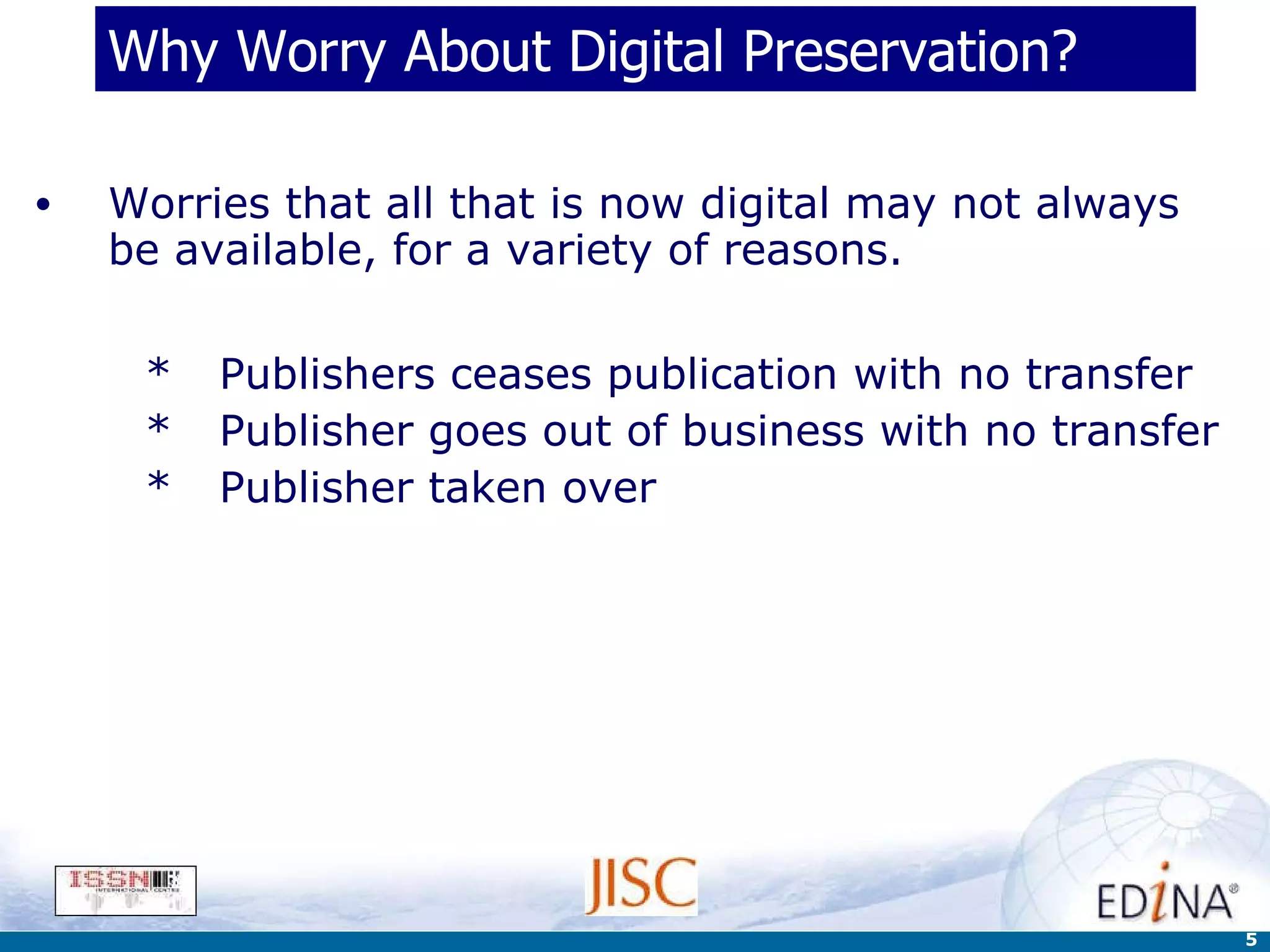 Why Worry About Digital Preservation? Worries that all that is now digital may not always be available, for a variety of reasons. Publishers ceases publication with no transfer Publisher goes out of business with no transfer Publisher taken over 