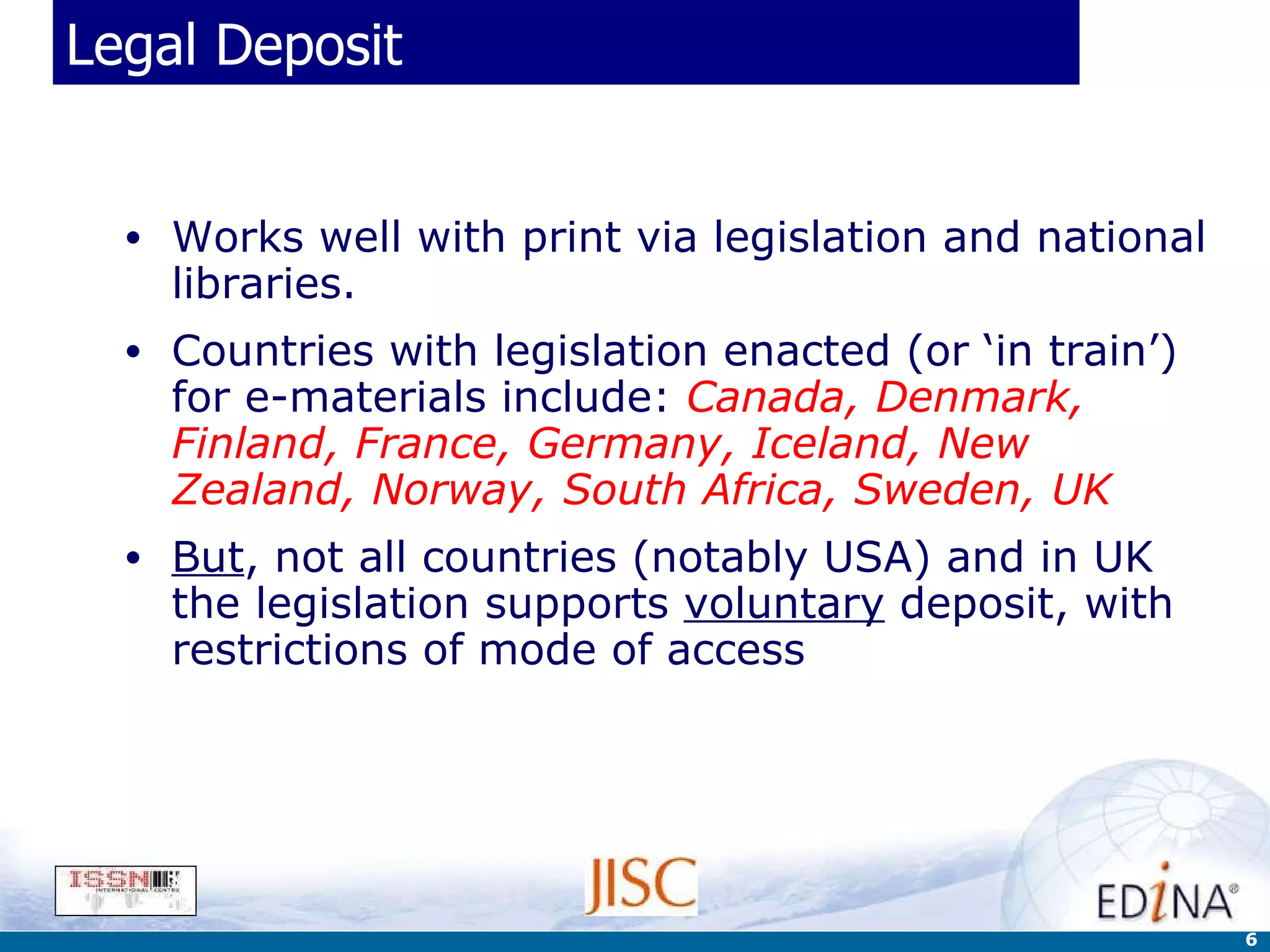 Legal Deposit Works well with print via legislation and national libraries.  Countries with legislation enacted (or ‘in train’) for e-materials include:  Canada, Denmark, Finland, France, Germany, Iceland, New Zealand, Norway, South Africa, Sweden, UK But , not all countries (notably USA) and in UK the legislation supports  voluntary  deposit, with restrictions of mode of access 