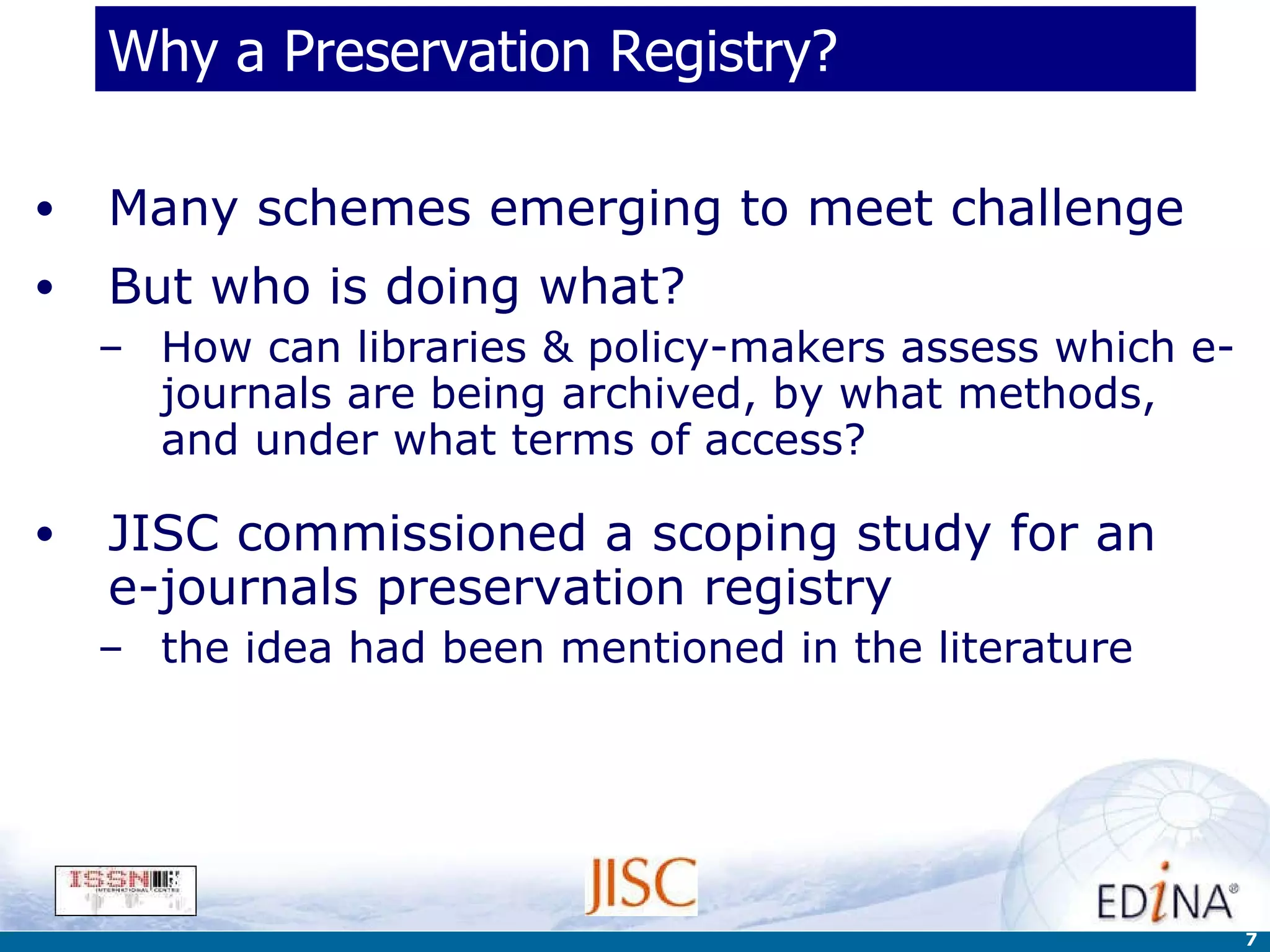Why a Preservation Registry? Many schemes emerging to meet challenge But who is doing what?  How can libraries & policy-makers assess which e-journals are being archived, by what methods, and under what terms of access? JISC commissioned a scoping study for an  e-journals preservation registry the idea had been mentioned in the literature 