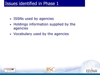 Issues identified in Phase 1


  •   ISSNs used by agencies
  •   Holdings information supplied by the
      agencies
  •   Vocabulary used by the agencies
 
