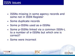ISSN issues


  •   ISSNs missing in some agency records and
      some not in ISSN Register
  •   Some duplicate records
  •   Some p-ISSNs used as e-ISSNs
  •   Some p-ISSNs linked via a common ISSN-L
      to a number of e-ISSNs but which one is
      correct?
  •   Some were incorrect
 