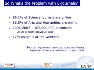 So What’s the Problem with E-journals?


  •   96.1% of Science journals are online
  •   86.5% of Arts and Humanities are online
  •   2006-2007 – 102,000,000 downloads
      – Up 21% from previous year
  •   17% usage is at the weekend


              Source. E-journals: their use, value and impact.
                Research Information Network. UK April 2009.




                                                                 2
 