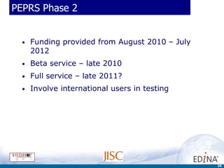 PEPRS Phase 2


  •   Funding provided from August 2010 – July
      2012
  •   Beta service – late 2010
  •   Full service – late 2011?
  •   Involve international users in testing




                                                 26
 