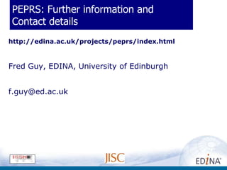PEPRS: Further information and
Contact details
http://edina.ac.uk/projects/peprs/index.html


Fred Guy, EDINA, University of Edinburgh


f.guy@ed.ac.uk
 