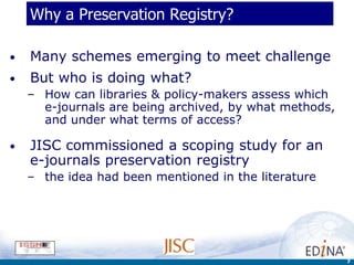 Why a Preservation Registry?

•   Many schemes emerging to meet challenge
•   But who is doing what?
    – How can libraries & policy-makers assess which
      e-journals are being archived, by what methods,
      and under what terms of access?

•   JISC commissioned a scoping study for an
    e-journals preservation registry
    – the idea had been mentioned in the literature




                                                        7
 