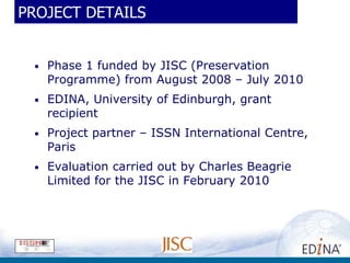 PROJECT DETAILS


 •   Phase 1 funded by JISC (Preservation
     Programme) from August 2008 – July 2010
 •   EDINA, University of Edinburgh, grant
     recipient
 •   Project partner – ISSN International Centre,
     Paris
 •   Evaluation carried out by Charles Beagrie
     Limited for the JISC in February 2010
 
