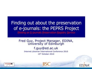 Finding out about the preservation
 of e-journals: the PEPRS Project
   Piloting an E-journals Preservation Registry Service


   Fred Guy, Project Manager, EDINA,
         University of Edinburgh
             f.guy@ed.ac.uk
        Internet Librarian International Conference 2010
                        15th October 2010
 