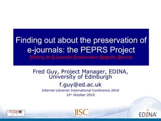 Finding out about the preservation of
e-journals: the PEPRS Project
Piloting an E-journals Preservation Registry Service
Fred Guy, Project Manager, EDINA,
University of Edinburgh
f.guy@ed.ac.uk
Internet Librarian International Conference 2010
15th
October 2010
 