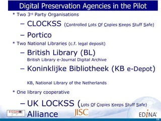 Digital Preservation Agencies in the Pilot * Two 3 rd  Party Organisations CLOCKSS  ( C ontrolled  L ots  O f  C opies  K eeps  S tuff  S afe) Portico * Two National Libraries  (c.f. legal deposit) British Library (BL) British Library e-Journal Digital Archive Koninklijke Bibliotheek (KB  e-Depot )   KB, National Library of the Netherlands * One library cooperative   UK LOCKSS ( L ots  O f  C opies  K eeps  S tuff  S afe)  Alliance 