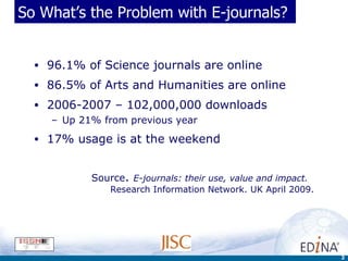So What’s the Problem with E-journals? 96.1% of Science journals are online 86.5% of Arts and Humanities are online 2006-2007 – 102,000,000 downloads  Up 21% from previous year 17% usage is at the weekend Source .  E-journals: their use, value and impact.    Research Information Network. UK April 2009. 