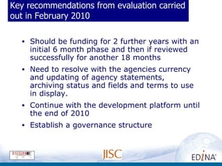 Key recommendations from evaluation carried out in February 2010 Should be funding for 2 further years with an initial 6 month phase and then if reviewed successfully for another 18 months Need to resolve with the agencies currency and updating of agency statements, archiving status and fields and terms to use in display. Continue with the development platform until the end of 2010 Establish a governance structure 