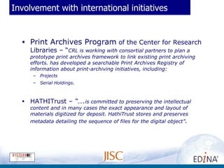 Involvement with international initiatives Print Archives Program  of the Center for Research Libraries – “ CRL is working with consortial partners to plan a prototype print archives framework to link existing print archiving efforts. has developed a searchable Print Archives Registry of information about print-archiving initiatives, including: Projects  Serial Holdings . HATHITrust –  “…. is committed to preserving the intellectual content and in many cases the exact appearance and layout of materials digitized for deposit. HathiTrust stores and preserves metadata detailing the sequence of files for the digital object” .   